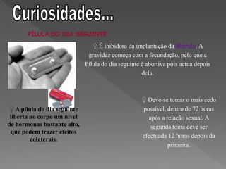 PÍLULA DO DIA SEGUINTE

                                 ♀ É inibidora da implantação da Mórula. A
                               gravidez começa com a fecundação, pelo que a
                              Pílula do dia seguinte é abortiva pois actua depois
                                                     dela.



                                                     ♀ Deve-se tomar o mais cedo
 ♀ A pílula do dia seguinte                          possível, dentro de 72 horas
 liberta no corpo um nível                             após a relação sexual. A
de hormonas bastante alto,                              segunda toma deve ser
 que podem trazer efeitos
                                                     efectuada 12 horas depois da
         colaterais.
                                                               primeira.
 