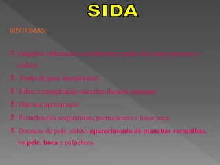 SINTOMAS:

 Gânglios inflamados em diferentes partes do corpo (pescoço e
  axilas).
 Perda de peso inexplicável.
 Febre e transpiração nocturna durante semanas.
 Diarreia permanente.
 Perturbações respiratórias permanentes e tosse seca.
 Doenças de pele, súbito aparecimento de manchas vermelhas,
  na pele, boca e pálpebras.
 