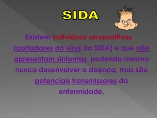 Existem indivíduos seropositivos
(portadores do vírus da SIDA) e que não
apresentam sintomas, podendo mesmo
nunca desenvolver a doença, mas são
      potenciais transmissores da
             enfermidade.
 
