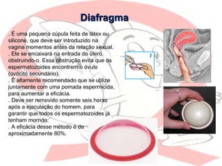 DiafragmaDiafragma
. É uma pequena cúpula feita de látex ou
silicone, que deve ser introduzido na
vagina momentos antes da relação sexual.
. Ele se encaixará na entrada do útero,
obstruindo-o. Essa obstrução evita que os
espermatozoides encontrem o óvulo
(ovócito secundário).
. É altamente recomendado que se utilize
juntamente com uma pomada espermicida,
para aumentar a eficácia.
. Deve ser removido somente seis horas
após a ejaculação do homem, para
garantir que todos os espermatozoides já
tenham morrido.
. A eficácia desse método é de
aproximadamente 80%.
 