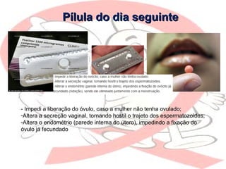 Pílula do dia seguintePílula do dia seguinte
- Impedi a liberação do óvulo, caso a mulher não tenha ovulado;
-Altera a secreção vaginal, tornando hostil o trajeto dos espermatozoides;
-Altera o endométrio (parede interna do útero), impedindo a fixação do
óvulo já fecundado
 