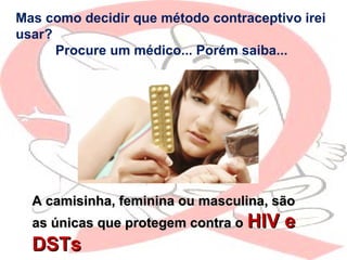 Mas como decidir que método contraceptivo irei
usar?
Procure um médico... Porém saiba...
A camisinha, feminina ou masculina, sãoA camisinha, feminina ou masculina, são
as únicas que protegem contra oas únicas que protegem contra o HIV eHIV e
DSTsDSTs
 