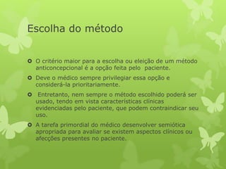 Escolha do método
 O critério maior para a escolha ou eleição de um método
anticoncepcional é a opção feita pelo paciente.
 Deve o médico sempre privilegiar essa opção e
considerá-la prioritariamente.
 Entretanto, nem sempre o método escolhido poderá ser
usado, tendo em vista características clínicas
evidenciadas pelo paciente, que podem contraindicar seu
uso.
 A tarefa primordial do médico desenvolver semiótica
apropriada para avaliar se existem aspectos clínicos ou
afecções presentes no paciente.
 