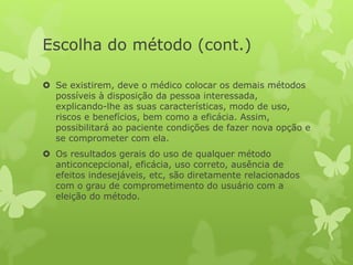 Escolha do método (cont.)
 Se existirem, deve o médico colocar os demais métodos
possíveis à disposição da pessoa interessada,
explicando-lhe as suas características, modo de uso,
riscos e benefícios, bem como a eficácia. Assim,
possibilitará ao paciente condições de fazer nova opção e
se comprometer com ela.
 Os resultados gerais do uso de qualquer método
anticoncepcional, eficácia, uso correto, ausência de
efeitos indesejáveis, etc, são diretamente relacionados
com o grau de comprometimento do usuário com a
eleição do método.
 