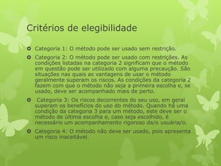 Critérios de elegibilidade
 Categoria 1: O método pode ser usado sem restrição.
 Categoria 2: O método pode ser usado com restrições. As
condições listadas na categoria 2 significam que o método
em questão pode ser utilizado com alguma precaução. São
situações nas quais as vantagens de usar o método
geralmente superam os riscos. As condições da categoria 2
fazem com que o método não seja a primeira escolha e, se
usado, deve ser acompanhado mais de perto.
 Categoria 3: Os riscos decorrentes do seu uso, em geral
superam os benefícios do uso do método. Quando há uma
condição da categoria 3 para um método, este deve ser o
método de última escolha e, caso seja escolhido, é
necessário um acompanhamento rigoroso da/o usuária/o.
 Categoria 4: O método não deve ser usado, pois apresenta
um risco inaceitável.
 