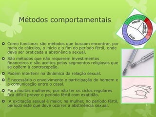 Métodos comportamentais
 Como funciona: são métodos que buscam encontrar, por
meio de cálculos, o início e o fim do período fértil, onde
deve ser praticada a abstinência sexual.
 São métodos que não requerem investimentos
financeiros e são aceitos pelos segmentos religiosos que
se opõem à contracepção.
 Podem interferir na dinâmica da relação sexual.
 É necessário o envolvimento e participação do homem e
a comunicação entre o casal.
 Para muitas mulheres, por não ter os ciclos regulares
fica difícil prever o período fértil com exatidão.
 A excitação sexual é maior, na mulher, no período fértil,
período este que deve ocorrer a abstinência sexual.
 
