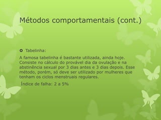 Métodos comportamentais (cont.)
 Tabelinha:
A famosa tabelinha é bastante utilizada, ainda hoje.
Consiste no cálculo do provável dia da ovulação e na
abstinência sexual por 3 dias antes e 3 dias depois. Esse
método, porém, só deve ser utilizado por mulheres que
tenham os ciclos menstruais regulares.
Índice de falha: 2 a 5%
 
