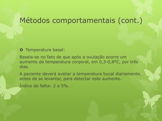 Métodos comportamentais (cont.)
 Temperatura basal:
Baseia-se no fato de que após a ovulação ocorre um
aumento da temperatura corporal, em 0,3-0,8ºC, por três
dias.
A paciente deverá avaliar a temperatura bucal diariamente,
antes de se levantar, para detectar este aumento.
Índice de falha: 2 a 5%.
 