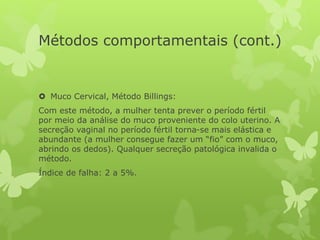Métodos comportamentais (cont.)
 Muco Cervical, Método Billings:
Com este método, a mulher tenta prever o período fértil
por meio da análise do muco proveniente do colo uterino. A
secreção vaginal no período fértil torna-se mais elástica e
abundante (a mulher consegue fazer um “fio” com o muco,
abrindo os dedos). Qualquer secreção patológica invalida o
método.
Índice de falha: 2 a 5%.
 