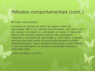 Métodos comportamentais (cont.)
 Coito interrompido:
Consiste na retirada do pênis da vagina, antes da
ejaculação. Não é um método recomendado, pois leva a um
ato sexual incompleto e a ansiedade no casal. O índice de
falha é alto porque muitos homens não conseguem
controlar o momento da ejaculação e, além disso, o líquido
seminal eliminado antes da ejaculação também contém
espermatozoides. Outro problema associado a esse método
é que ele pode gerar, no homem, ejaculação precoce e
disfunção erétil.
Índice de falha: 4 a 27%
 