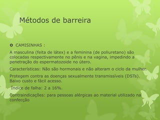Métodos de barreira
 CAMISINHAS :
A masculina (feita de látex) e a feminina (de poliuretano) são
colocadas respectivamente no pênis e na vagina, impedindo a
penetração do espermatozoide no útero.
Características: Não são hormonais e não alteram o ciclo da mulher.
Protegem contra as doenças sexualmente transmissíveis (DSTs).
Baixo custo e fácil acesso.
Índice de falha: 2 a 16%.
Contraindicações: para pessoas alérgicas ao material utilizado na
confecção
 