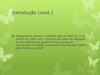 Introdução (cont.)
 Planejamento familiar é definido pela lei 9263 de 12 de
Janeiro de 1996 como “conjunto de ações de regulação
da fecundidade que garanta direitos iguais de
constituição, limitação ou aumento da prole pela mulher,
pelo homem ou casal.”
 