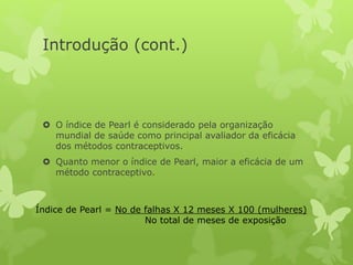 Introdução (cont.)
 O índice de Pearl é considerado pela organização
mundial de saúde como principal avaliador da eficácia
dos métodos contraceptivos.
 Quanto menor o índice de Pearl, maior a eficácia de um
método contraceptivo.
Índice de Pearl = No de falhas X 12 meses X 100 (mulheres)
No total de meses de exposição
 