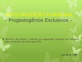 ANTICONCEPÇÃO HORMONAL
- Progestogênios Exclusivos -
 Parecem não afetar o sistema de coagulação, podendo ser indicados
para pacientes com risco para TEV.
Levi et al, 1999
 