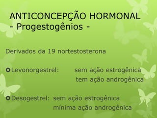 ANTICONCEPÇÃO HORMONAL
- Progestogênios -
Derivados da 19 nortestosterona
Levonorgestrel: sem ação estrogênica
tem ação androgênica
Desogestrel: sem ação estrogênica
mínima ação androgênica
 