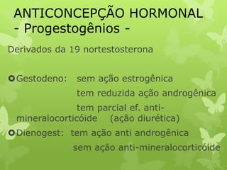 ANTICONCEPÇÃO HORMONAL
- Progestogênios -
Derivados da 19 nortestosterona
Gestodeno: sem ação estrogênica
tem reduzida ação androgênica
tem parcial ef. anti-
mineralocorticóide (ação diurética)
Dienogest: tem ação anti androgênica
sem ação anti-mineralocorticóide
 