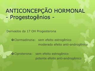 ANTICONCEPÇÃO HORMONAL
- Progestogênios -
Derivados da 17 OH Progesterona
Clormadinona: sem efeito estrogênico
moderado efeito anti-androgênico
Ciproterona: sem efeito estrogênico
potente efeito anti-androgênico
 