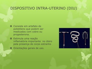 DISPOSITIVO INTRA-UTERINO (DIU)
 Consiste em artefato de
polietileno que podem ser
medicados com cobre ou
progesterona.
 Estimula uma reação
inflamatória importante no útero
pela presença de corpo estranho
 Orientações gerais de uso.
 