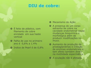 DIU de cobre:
 É feito de plástico, com
filamento de cobre
enrolado em sua haste
vertical
 Falha de uso no primeiro
ano é 0,6% a 1.4%
 Indice de Pearl é de 0,8%
 Mecanismo de Ação:
 A presença de um corpo
estranho de cobre na
cavidade endometrial causa
mudanças bioquimica e
morfológica além de
produzir modificações no
muco.
 Aumento da produção de
prostaglandinas e inibição
de enzimas endometriais e
tem efeito também direto
na motilidade espermática.
 A ovulação não é afetada.
 