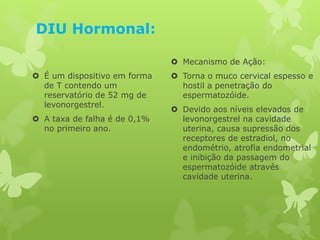 DIU Hormonal:
 É um dispositivo em forma
de T contendo um
reservatório de 52 mg de
levonorgestrel.
 A taxa de falha é de 0,1%
no primeiro ano.
 Mecanismo de Ação:
 Torna o muco cervical espesso e
hostil a penetração do
espermatozóide.
 Devido aos níveis elevados de
levonorgestrel na cavidade
uterina, causa supressão dos
receptores de estradiol, no
endométrio, atrofia endometrial
e inibição da passagem do
espermatozóide através
cavidade uterina.
 