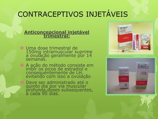 CONTRACEPTIVOS INJETÁVEIS
Anticoncepcional injetável
trimestral:
 Uma dose trimestral de
150mg intramuscular suprime
a ovulação geralmente por 14
semanas.
 A ação do método consiste em
inibir os picos de estradiol e
consequentemente de LH,
evitando com isso a ovulação
 Deve ser administrado até o
quinto dia por via muscular
profunda,doses subsequentes,
a cada 90 dias.
 