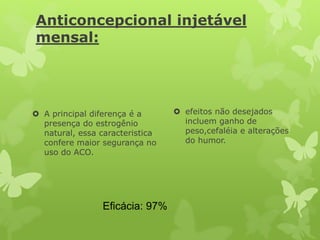 Anticoncepcional injetável
mensal:
 A principal diferença é a
presença do estrogênio
natural, essa caracteristica
confere maior segurança no
uso do ACO.
 efeitos não desejados
incluem ganho de
peso,cefaléia e alterações
do humor.
Eficácia: 97%
 