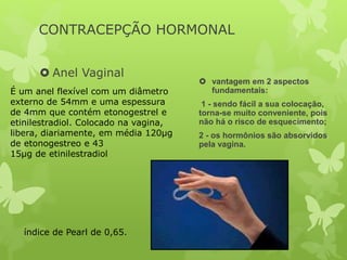 CONTRACEPÇÃO HORMONAL
 Anel Vaginal
 vantagem em 2 aspectos
fundamentais:
1 - sendo fácil a sua colocação,
torna-se muito conveniente, pois
não há o risco de esquecimento;
2 - os hormônios são absorvidos
pela vagina.
É um anel flexível com um diâmetro
externo de 54mm e uma espessura
de 4mm que contém etonogestrel e
etinilestradiol. Colocado na vagina,
libera, diariamente, em média 120μg
de etonogestreo e 43
15μg de etinilestradiol
índice de Pearl de 0,65.
 