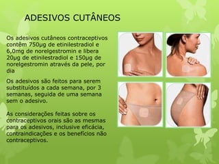 ADESIVOS CUTÂNEOS
Os adesivos cutâneos contraceptivos
contêm 750μg de etinilestradiol e
6,0mg de norelgestromin e libera
20μg de etinilestradiol e 150μg de
norelgestromin através da pele, por
dia
Os adesivos são feitos para serem
substituídos a cada semana, por 3
semanas, seguida de uma semana
sem o adesivo.
As considerações feitas sobre os
contraceptivos orais são as mesmas
para os adesivos, inclusive eficácia,
contraindicações e os benefícios não
contraceptivos.
 