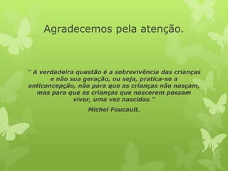 Agradecemos pela atenção.
“ A verdadeira questão é a sobrevivência das crianças
e não sua geração, ou seja, pratica-se a
anticoncepção, não para que as crianças não nasçam,
mas para que as crianças que nascerem possam
viver, uma vez nascidas.”
Michel Foucault.
 