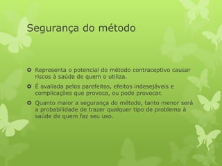 Segurança do método
 Representa o potencial do método contraceptivo causar
riscos à saúde de quem o utiliza.
 É avaliada pelos parefeitos, efeitos indesejáveis e
complicações que provoca, ou pode provocar.
 Quanto maior a segurança do método, tanto menor será
a probabilidade de trazer qualquer tipo de problema à
saúde de quem faz seu uso.
 