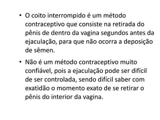 • O coito interrompido é um método
  contraceptivo que consiste na retirada do
  pênis de dentro da vagina segundos antes da
  ejaculação, para que não ocorra a deposição
  de sêmen.
• Não é um método contraceptivo muito
  confiável, pois a ejaculação pode ser difícil
  de ser controlada, sendo difícil saber com
  exatidão o momento exato de se retirar o
  pênis do interior da vagina.
 