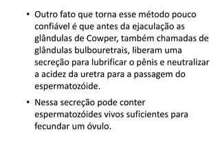 • Outro fato que torna esse método pouco
  confiável é que antes da ejaculação as
  glândulas de Cowper, também chamadas de
  glândulas bulbouretrais, liberam uma
  secreção para lubrificar o pênis e neutralizar
  a acidez da uretra para a passagem do
  espermatozóide.
• Nessa secreção pode conter
  espermatozóides vivos suficientes para
  fecundar um óvulo.
 