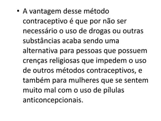 • A vantagem desse método
  contraceptivo é que por não ser
  necessário o uso de drogas ou outras
  substâncias acaba sendo uma
  alternativa para pessoas que possuem
  crenças religiosas que impedem o uso
  de outros métodos contraceptivos, e
  também para mulheres que se sentem
  muito mal com o uso de pílulas
  anticoncepcionais.
 