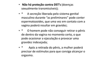 •  Não há proteção contra DST’s (doenças
  sexualmente transmissíveis);
• *      A secreção liberada pelo sistema genital
  masculino durante “as preliminares” pode conter
  espermatozoides, que uma vez em contato com a
  vagina poderá resultar em gravidez;
• *      O homem pode não conseguir retirar o pênis
  de dentro da vagina no momento certo, o que
  pode ocasionar a ejaculação e provocar uma
  gravidez indesejada;
• *        Após a retirada do pênis, a mulher poderá
  precisar de estímulos para que consiga alcançar o
  orgasmo.
 