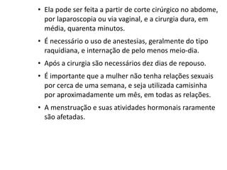 • Ela pode ser feita a partir de corte cirúrgico no abdome,
  por laparoscopia ou via vaginal, e a cirurgia dura, em
  média, quarenta minutos.
• É necessário o uso de anestesias, geralmente do tipo
  raquidiana, e internação de pelo menos meio-dia.
• Após a cirurgia são necessários dez dias de repouso.
• É importante que a mulher não tenha relações sexuais
  por cerca de uma semana, e seja utilizada camisinha
  por aproximadamente um mês, em todas as relações.
• A menstruação e suas atividades hormonais raramente
  são afetadas.
 