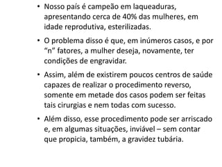 • Nosso país é campeão em laqueaduras,
  apresentando cerca de 40% das mulheres, em
  idade reprodutiva, esterilizadas.
• O problema disso é que, em inúmeros casos, e por
  “n” fatores, a mulher deseja, novamente, ter
  condições de engravidar.
• Assim, além de existirem poucos centros de saúde
  capazes de realizar o procedimento reverso,
  somente em metade dos casos podem ser feitas
  tais cirurgias e nem todas com sucesso.
• Além disso, esse procedimento pode ser arriscado
  e, em algumas situações, inviável – sem contar
  que propicia, também, a gravidez tubária.
 