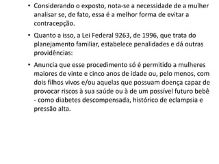 • Considerando o exposto, nota-se a necessidade de a mulher
  analisar se, de fato, essa é a melhor forma de evitar a
  contracepção.
• Quanto a isso, a Lei Federal 9263, de 1996, que trata do
  planejamento familiar, estabelece penalidades e dá outras
  providências:
• Anuncia que esse procedimento só é permitido a mulheres
  maiores de vinte e cinco anos de idade ou, pelo menos, com
  dois filhos vivos e/ou aquelas que possuam doença capaz de
  provocar riscos à sua saúde ou à de um possível futuro bebê
  - como diabetes descompensada, histórico de eclampsia e
  pressão alta.
 
