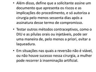 • Além disso, define que a solicitante assine um
  documento que apresenta os riscos e as
  implicações do procedimento, e só autoriza a
  cirurgia pelo menos sessenta dias após a
  assinatura desse termo de compromisso.
• Testar outros métodos contraceptivos, como o
  DIU e as pílulas orais ou injetáveis, pode ser
  uma maneira de, pelo menos a priori, evitar a
  laqueadura.
• Em situações nas quais a reversão não é viável,
  ou não houve sucesso nessa cirurgia, a mulher
  pode recorrer à inseminação artificial.
 
