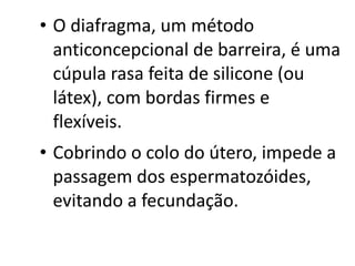• O diafragma, um método
  anticoncepcional de barreira, é uma
  cúpula rasa feita de silicone (ou
  látex), com bordas firmes e
  flexíveis.
• Cobrindo o colo do útero, impede a
  passagem dos espermatozóides,
  evitando a fecundação.
 