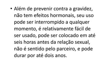 • Além de prevenir contra a gravidez,
  não tem efeitos hormonais, seu uso
  pode ser interrompido a qualquer
  momento, é relativamente fácil de
  ser usado, pode ser colocado em até
  seis horas antes da relação sexual,
  não é sentido pelo parceiro, e pode
  durar por até dois anos.
 