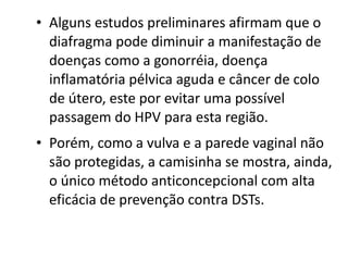 • Alguns estudos preliminares afirmam que o
  diafragma pode diminuir a manifestação de
  doenças como a gonorréia, doença
  inflamatória pélvica aguda e câncer de colo
  de útero, este por evitar uma possível
  passagem do HPV para esta região.
• Porém, como a vulva e a parede vaginal não
  são protegidas, a camisinha se mostra, ainda,
  o único método anticoncepcional com alta
  eficácia de prevenção contra DSTs.
 