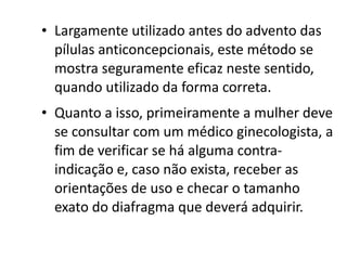 • Largamente utilizado antes do advento das
  pílulas anticoncepcionais, este método se
  mostra seguramente eficaz neste sentido,
  quando utilizado da forma correta.
• Quanto a isso, primeiramente a mulher deve
  se consultar com um médico ginecologista, a
  fim de verificar se há alguma contra-
  indicação e, caso não exista, receber as
  orientações de uso e checar o tamanho
  exato do diafragma que deverá adquirir.
 