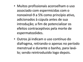 • Muitos profissionais aconselham o uso
  associado com espermicidas com o
  nonoxinol-9 a 5% como princípio ativo,
  adicionados à cúpula antes de sua
  introdução; a fim de potencializar os
  efeitos contraceptivos pela morte de
  espermatozóides.
• Outros já indicam o uso contínuo do
  diafragma, retirando-o apenas no período
  menstrual e durante o banho, para lavá-
  lo; sendo reintroduzido logo depois.
 