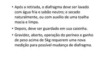 • Após a retirada, o diafragma deve ser lavado
  com água fria e sabão neutro; e secado
  naturalmente, ou com auxílio de uma toalha
  macia e limpa.
• Depois, deve ser guardado em sua caixinha.
• Gravidez, aborto, operação do períneo e ganho
  de peso acima de 5kg requerem uma nova
  medição para possível mudança de diafragma.
 