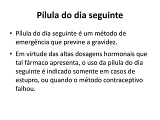 Pílula do dia seguinte
• Pílula do dia seguinte é um método de
  emergência que previne a gravidez.
• Em virtude das altas dosagens hormonais que
  tal fármaco apresenta, o uso da pílula do dia
  seguinte é indicado somente em casos de
  estupro, ou quando o método contraceptivo
  falhou.
 