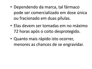 • Dependendo da marca, tal fármaco
  pode ser comercializado em dose única
  ou fracionado em duas pílulas.
• Elas devem ser tomadas em no máximo
  72 horas após o coito desprotegido.
• Quanto mais rápido isto ocorrer,
  menores as chances de se engravidar.
 