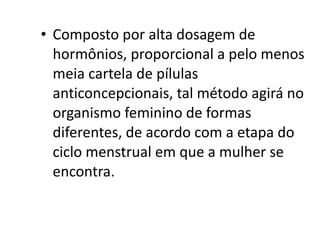 • Composto por alta dosagem de
  hormônios, proporcional a pelo menos
  meia cartela de pílulas
  anticoncepcionais, tal método agirá no
  organismo feminino de formas
  diferentes, de acordo com a etapa do
  ciclo menstrual em que a mulher se
  encontra.
 