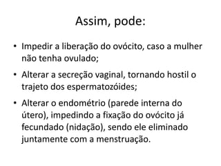 Assim, pode:
• Impedir a liberação do ovócito, caso a mulher
  não tenha ovulado;
• Alterar a secreção vaginal, tornando hostil o
  trajeto dos espermatozóides;
• Alterar o endométrio (parede interna do
  útero), impedindo a fixação do ovócito já
  fecundado (nidação), sendo ele eliminado
  juntamente com a menstruação.
 
