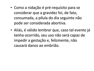 • Como a nidação é pré-requisito para se
  considerar que a gravidez foi, de fato,
  consumada, a pílula do dia seguinte não
  pode ser considerada abortiva.
• Aliás, é válido lembrar que, caso tal evento já
  tenha ocorrido, seu uso não será capaz de
  impedir a gestação e, felizmente, não
  causará danos ao embrião.
 