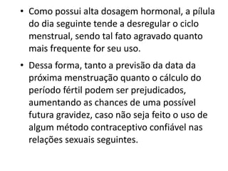 • Como possui alta dosagem hormonal, a pílula
  do dia seguinte tende a desregular o ciclo
  menstrual, sendo tal fato agravado quanto
  mais frequente for seu uso.
• Dessa forma, tanto a previsão da data da
  próxima menstruação quanto o cálculo do
  período fértil podem ser prejudicados,
  aumentando as chances de uma possível
  futura gravidez, caso não seja feito o uso de
  algum método contraceptivo confiável nas
  relações sexuais seguintes.
 